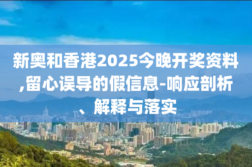 新奥和香港2025今晚开奖资料,留心误导的假信息-响应剖析、解释与落实