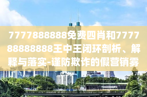 7777888888免费四肖和777788888888王中王闭环剖析、解释与落实-谨防欺诈的假营销雾