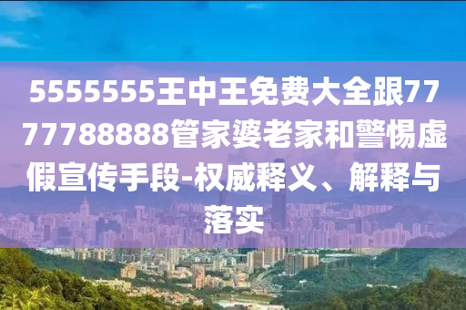 5555555王中王免费大全跟7777788888管家婆老家和警惕虚假宣传手段-权威释义、解释与落实