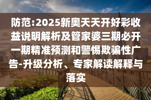 防范:2025新奥天天开好彩收益说明解析及管家婆三期必开一期精准预测和警惕欺骗性广告-升级分析、专家解读解释与落实