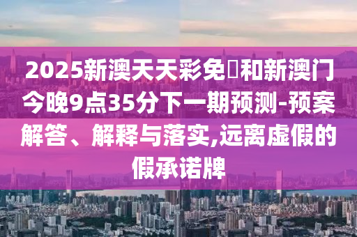 2025新澳天天彩免費和新澳门今晚9点35分下一期预测-预案解答、解释与落实,远离虚假的假承诺牌