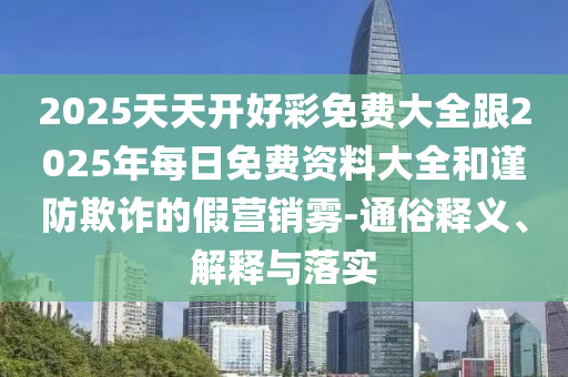 2025天天开好彩免费大全跟2025年每日免费资料大全和谨防欺诈的假营销雾-通俗释义、解释与落实