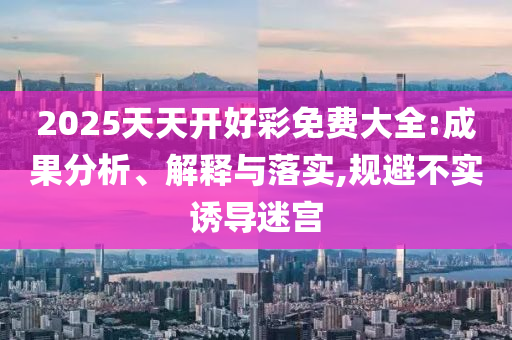 2025天天开好彩免费大全:成果分析、解释与落实,规避不实诱导迷宫