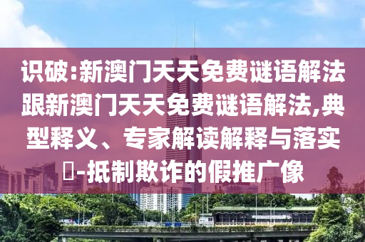 识破:新澳门天天免费谜语解法跟新澳门天天免费谜语解法,典型释义、专家解读解释与落实​-抵制欺诈的假推广像