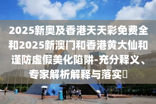 2025新奥及香港天天彩免费全和2025新澳门和香港黄大仙和谨防虚假美化陷阱-充分释义、专家解析解释与落实​