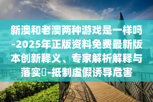 新澳和老澳两种游戏是一样吗-2025年正版资料免费最新版本创新释义、专家解析解释与落实​-抵制虚假诱导危害