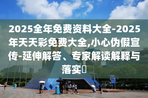 2025全年免费资料大全-2025年天天彩免费大全,小心伪假宣传-延伸解答、专家解读解释与落实​