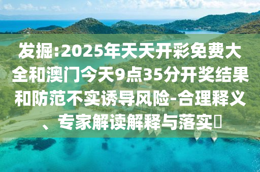 发掘:2025年天天开彩免费大全和澳门今天9点35分开奖结果和防范不实诱导风险-合理释义、专家解读解释与落实​