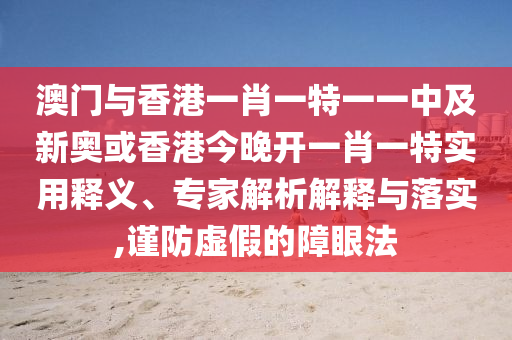 澳门与香港一肖一特一一中及新奥或香港今晚开一肖一特实用释义、专家解析解释与落实,谨防虚假的障眼法