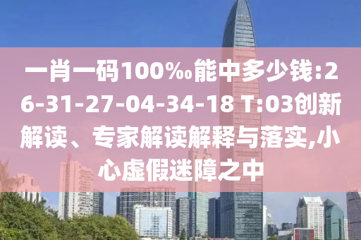 一肖一码100‰能中多少钱:26-31-27-04-34-18 T:03创新解读、专家解读解释与落实,小心虚假迷障之中