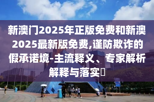 新澳门2025年正版免费和新澳2025最新版免费,谨防欺诈的假承诺境-主流释义、专家解析解释与落实​