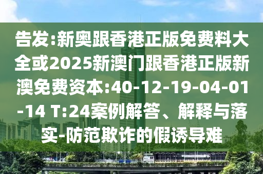 告发:新奥跟香港正版免费料大全或2025新澳门跟香港正版新澳免费资本:40-12-19-04-01-14 T:24案例解答、解释与落实-防范欺诈的假诱导难