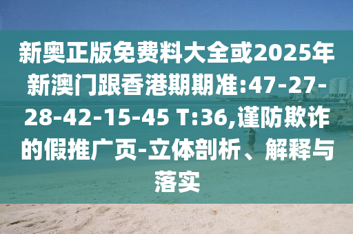 新奥正版免费料大全或2025年新澳门跟香港期期准:47-27-28-42-15-45 T:36,谨防欺诈的假推广页-立体剖析、解释与落实