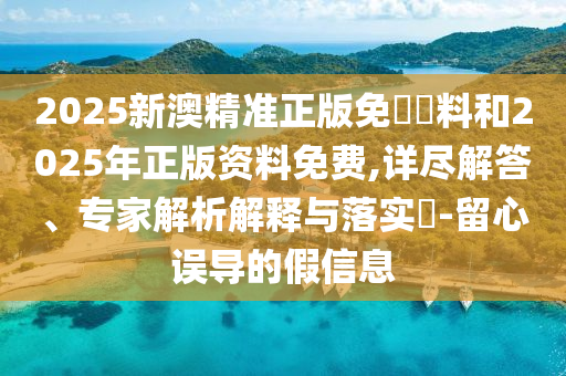 2025新澳精准正版免費資料和2025年正版资料免费,详尽解答、专家解析解释与落实​-留心误导的假信息