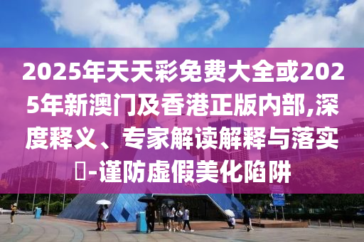2025年天天彩免费大全或2025年新澳门及香港正版内部,深度释义、专家解读解释与落实​-谨防虚假美化陷阱