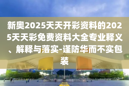 新奥2025天天开彩资料的2025天天彩免费资料大全专业释义、解释与落实-谨防华而不实包装