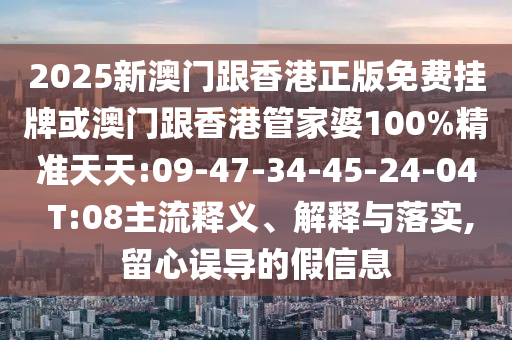 2025新澳门跟香港正版免费挂牌或澳门跟香港管家婆100%精准天天:09-47-34-45-24-04 T:08主流释义、解释与落实,留心误导的假信息