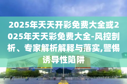 2025年天天开彩免费大全或2025年天天彩免费大全-风控剖析、专家解析解释与落实,警惕诱导性陷阱