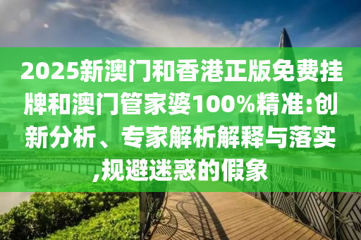 2025新澳门和香港正版免费挂牌和澳门管家婆100%精准:创新分析、专家解析解释与落实,规避迷惑的假象