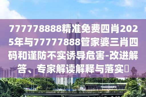 777778888精准免费四肖2025年与77777888管家婆三肖四码和谨防不实诱导危害-改进解答、专家解读解释与落实​