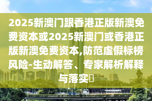 2025新澳门跟香港正版新澳免费资本或2025新澳门或香港正版新澳免费资本,防范虚假标榜风险-生动解答、专家解析解释与落实​