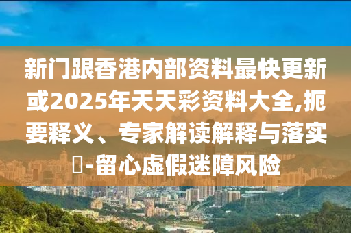 新门跟香港内部资料最快更新或2025年天天彩资料大全,扼要释义、专家解读解释与落实​-留心虚假迷障风险