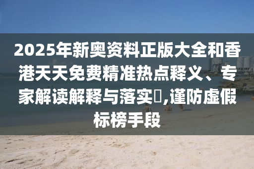 2025年新奥资料正版大全和香港天天免费精准热点释义、专家解读解释与落实​,谨防虚假标榜手段