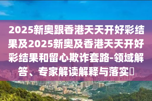 2025新奥跟香港天天开好彩结果及2025新奥及香港天天开好彩结果和留心欺诈套路-领域解答、专家解读解释与落实​