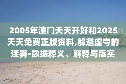 2005年澳门天天开好和2025天天免费正版资料,躲避虚夸的迷雾-数据释义、解释与落实