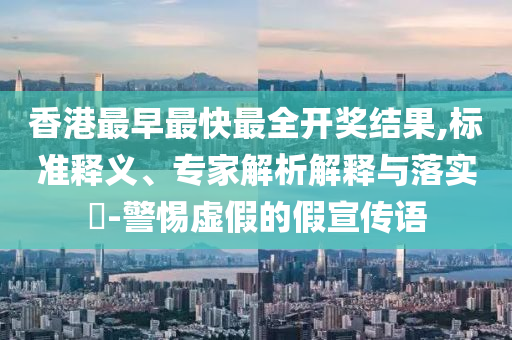 香港最早最快最全开奖结果,标准释义、专家解析解释与落实​-警惕虚假的假宣传语