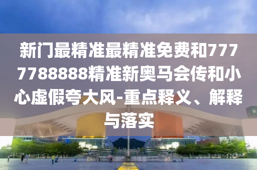 新门最精准最精准免费和7777788888精准新奥马会传和小心虚假夸大风-重点释义、解释与落实