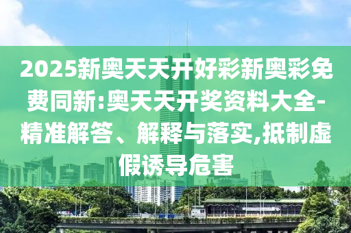 2025新奥天天开好彩新奥彩免费同新:奥天天开奖资料大全-精准解答、解释与落实,抵制虚假诱导危害