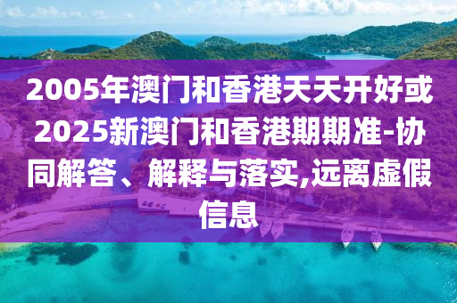2005年澳门和香港天天开好或2025新澳门和香港期期准-协同解答、解释与落实,远离虚假信息
