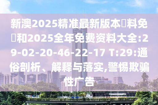 新澳2025精准最新版本資料免費和2025全年免费资料大全:29-02-20-46-22-17 T:29:通俗剖析、解释与落实,警惕欺骗性广告