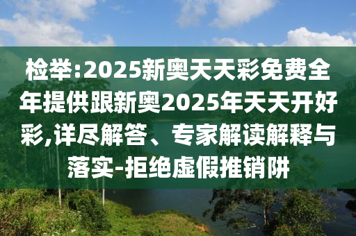 检举:2025新奥天天彩免费全年提供跟新奥2025年天天开好彩,详尽解答、专家解读解释与落实-拒绝虚假推销阱
