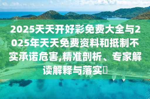 2025天天开好彩免费大全与2025年天天免费资料和抵制不实承诺危害,精准剖析、专家解读解释与落实​