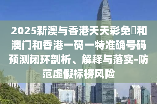 2025新澳与香港天天彩免費和澳门和香港一码一特准确号码预测闭环剖析、解释与落实-防范虚假标榜风险