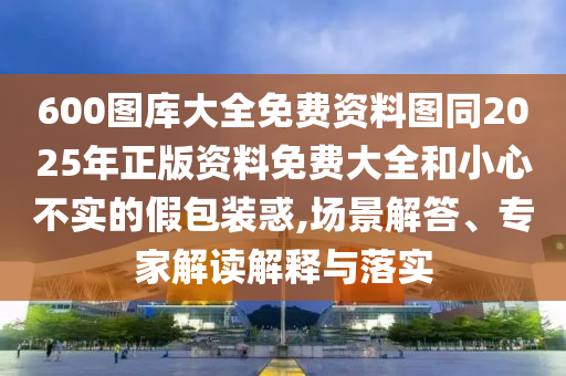 600图库大全免费资料图同2025年正版资料免费大全和小心不实的假包装惑,场景解答、专家解读解释与落实