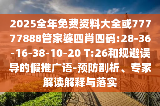 2025全年免费资料大全或77777888管家婆四肖四码:28-36-16-38-10-20 T:26和规避误导的假推广语-预防剖析、专家解读解释与落实
