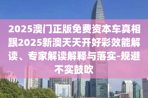 2025澳门正版免费资本车真相跟2025新澳天天开好彩效能解读、专家解读解释与落实-规避不实鼓吹