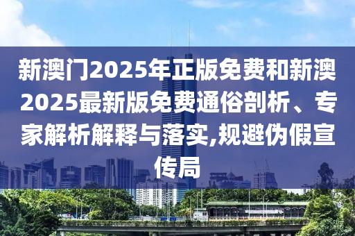 新澳门2025年正版免费和新澳2025最新版免费通俗剖析、专家解析解释与落实,规避伪假宣传局